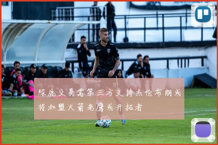 绿鹿交易需第三方支持杰伦布朗或将加盟火箭老鹰或开拓者