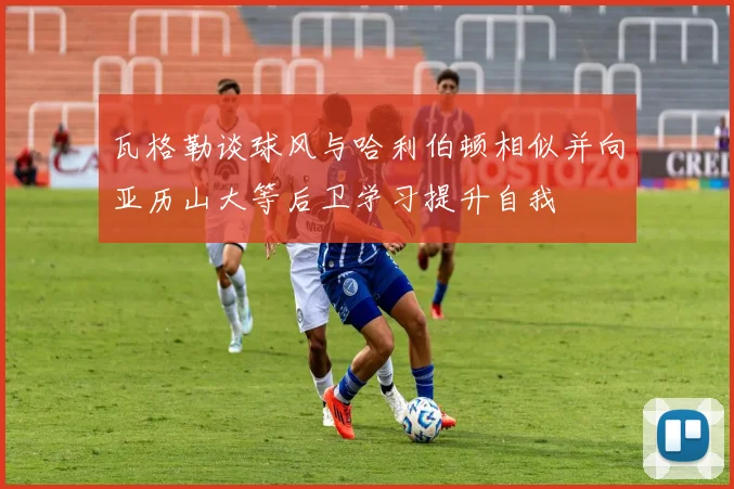 瓦格勒谈球风与哈利伯顿相似并向亚历山大等后卫学习提升自我