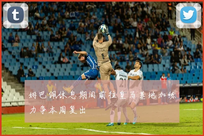 姆巴佩休息期间前往皇马基地加练力争本周复出